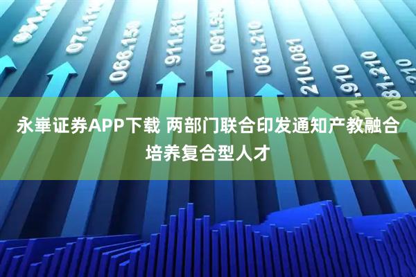 永崋证券APP下载 两部门联合印发通知产教融合培养复合型人才