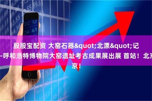 股股宝配资 大窑石器&quot;北漂&quot;记——呼和浩特博物院大窑遗址考古成果展出展 首站！北京！