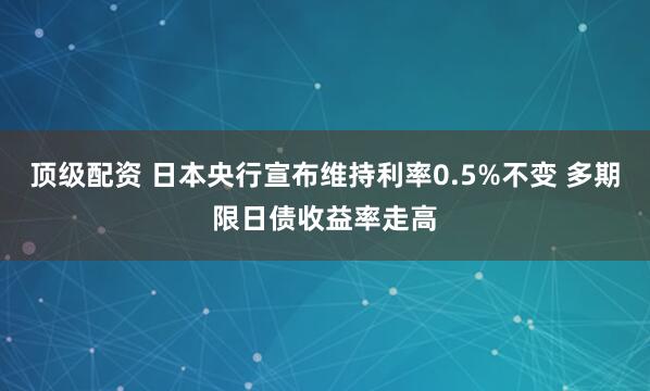 顶级配资 日本央行宣布维持利率0.5%不变 多期限日债收益率走高