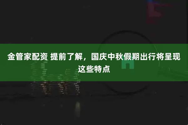 金管家配资 提前了解，国庆中秋假期出行将呈现这些特点