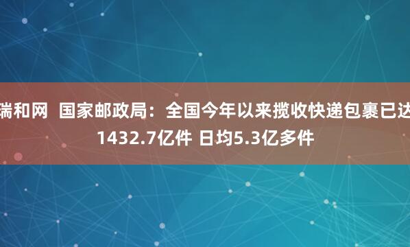 瑞和网  国家邮政局：全国今年以来揽收快递包裹已达1432.7亿件 日均5.3亿多件