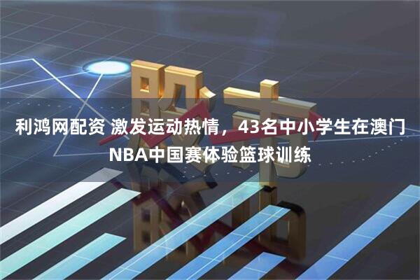利鸿网配资 激发运动热情，43名中小学生在澳门NBA中国赛体验篮球训练