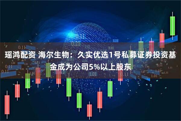 瑶鸿配资 海尔生物：久实优选1号私募证券投资基金成为公司5%以上股东
