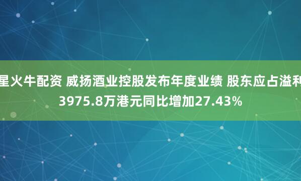 星火牛配资 威扬酒业控股发布年度业绩 股东应占溢利3975.8万港元同比增加27.43%