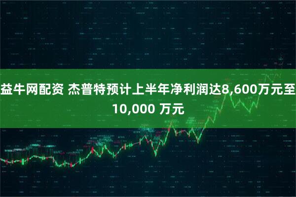 益牛网配资 杰普特预计上半年净利润达8,600万元至10,000 万元